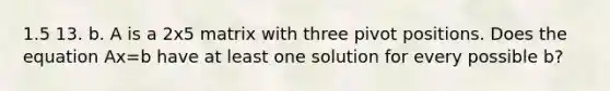 1.5 13. b. A is a 2x5 matrix with three pivot positions. Does the equation Ax=b have at least one solution for every possible b?