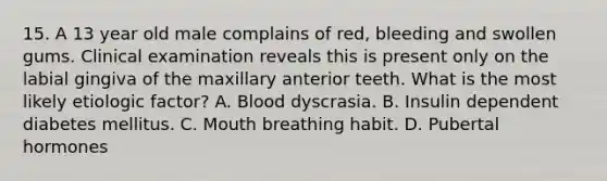 15. A 13 year old male complains of red, bleeding and swollen gums. Clinical examination reveals this is present only on the labial gingiva of the maxillary anterior teeth. What is the most likely etiologic factor? A. Blood dyscrasia. B. Insulin dependent diabetes mellitus. C. Mouth breathing habit. D. Pubertal hormones