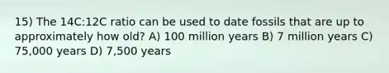 15) The 14C:12C ratio can be used to date fossils that are up to approximately how old? A) 100 million years B) 7 million years C) 75,000 years D) 7,500 years