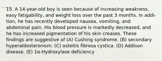 15. A 14-year-old boy is seen because of increasing weakness, easy fatigability, and weight loss over the past 3 months. In addi- tion, he has recently developed nausea, vomiting, and abdominal pain. His blood pressure is markedly decreased, and he has increased pigmentation of his skin creases. These findings are suggestive of (A) Cushing syndrome. (B) secondary hyperaldosteronism. (C) osteitis fibrosa cystica. (D) Addison disease. (E) 1α-Hydroxylase deficiency