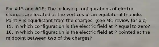 For #15 and #16: The following configurations of electric charges are located at the vertices of an equilateral triangle. Point P is equidistant from the charges. (see MC review for pic) 15. In which configuration is the electric field at P equal to zero? 16. In which configuration is the electric field at P pointed at the midpoint between two of the charges?