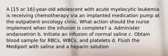 A [15 or 16]-year-old adolescent with acute myelocytic leukemia is receiving chemotherapy via an implanted medication pump at the outpatient oncology clinic. What action should the nurse implement when the infusion is complete? a. Administer ondansetron b. Initiate an infusion of normal saline c. Obtain blood sample for RBCs, WBCs, and platelets d. Flush the Mediport with saline and a heparin solution