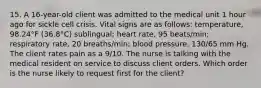 15. A 16-year-old client was admitted to the medical unit 1 hour ago for sickle cell crisis. Vital signs are as follows: temperature, 98.24°F (36.8°C) sublingual; heart rate, 95 beats/min; respiratory rate, 20 breaths/min; blood pressure, 130/65 mm Hg. The client rates pain as a 9/10. The nurse is talking with the medical resident on service to discuss client orders. Which order is the nurse likely to request first for the client?