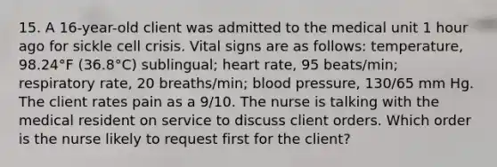 15. A 16-year-old client was admitted to the medical unit 1 hour ago for sickle cell crisis. Vital signs are as follows: temperature, 98.24°F (36.8°C) sublingual; heart rate, 95 beats/min; respiratory rate, 20 breaths/min; blood pressure, 130/65 mm Hg. The client rates pain as a 9/10. The nurse is talking with the medical resident on service to discuss client orders. Which order is the nurse likely to request first for the client?