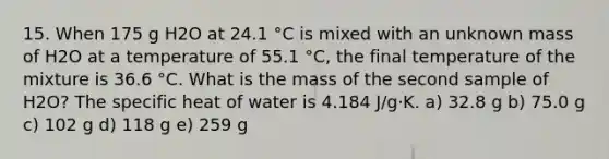 15. When 175 g H2O at 24.1 °C is mixed with an unknown mass of H2O at a temperature of 55.1 °C, the final temperature of the mixture is 36.6 °C. What is the mass of the second sample of H2O? The specific heat of water is 4.184 J/g·K. a) 32.8 g b) 75.0 g c) 102 g d) 118 g e) 259 g