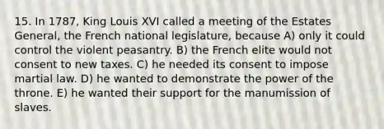 15. In 1787, King Louis XVI called a meeting of the Estates General, the French national legislature, because A) only it could control the violent peasantry. B) the French elite would not consent to new taxes. C) he needed its consent to impose martial law. D) he wanted to demonstrate the power of the throne. E) he wanted their support for the manumission of slaves.