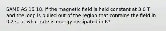 SAME AS 15 18. If the magnetic field is held constant at 3.0 T and the loop is pulled out of the region that contains the field in 0.2 s, at what rate is energy dissipated in R?