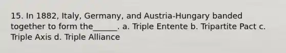 15. In 1882, Italy, Germany, and Austria-Hungary banded together to form the______. a. Triple Entente b. Tripartite Pact c. Triple Axis d. Triple Alliance