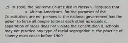 15. In 1896, the Supreme Court ruled in Plessy v. Ferguson that __________. a. African Americans, for the purposes of the Constitution, are not persons b. the national government has the power to force all people to treat each other as equals c. separation of races does not violate the Constitution d. schools may not practice any type of racial segregation e. the practice of slavery must cease before 1900