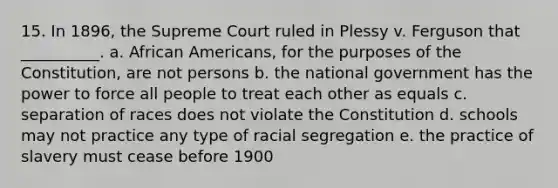 15. In 1896, the Supreme Court ruled in Plessy v. Ferguson that __________. a. <a href='https://www.questionai.com/knowledge/kktT1tbvGH-african-americans' class='anchor-knowledge'>african americans</a>, for the purposes of the Constitution, are not persons b. the national government has the power to force all people to treat each other as equals c. separation of races does not violate the Constitution d. schools may not practice any type of racial segregation e. the practice of slavery must cease before 1900