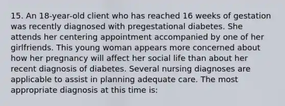 15. An 18-year-old client who has reached 16 weeks of gestation was recently diagnosed with pregestational diabetes. She attends her centering appointment accompanied by one of her girlfriends. This young woman appears more concerned about how her pregnancy will affect her social life than about her recent diagnosis of diabetes. Several nursing diagnoses are applicable to assist in planning adequate care. The most appropriate diagnosis at this time is: