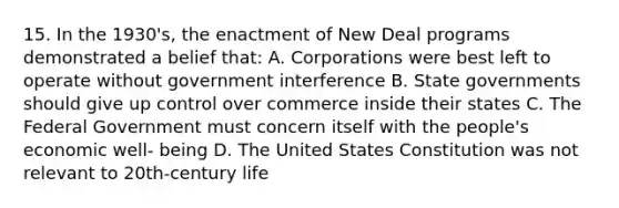 15. In the 1930's, the enactment of New Deal programs demonstrated a belief that: A. Corporations were best left to operate without government interference B. State governments should give up control over commerce inside their states C. The Federal Government must concern itself with the people's economic well- being D. The United States Constitution was not relevant to 20th-century life