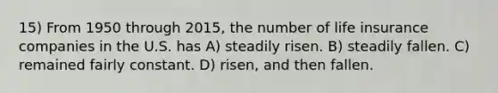15) From 1950 through 2015, the number of life insurance companies in the U.S. has A) steadily risen. B) steadily fallen. C) remained fairly constant. D) risen, and then fallen.