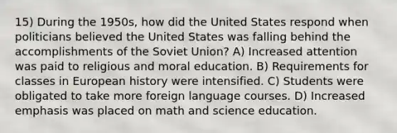 15) During the 1950s, how did the United States respond when politicians believed the United States was falling behind the accomplishments of the Soviet Union? A) Increased attention was paid to religious and moral education. B) Requirements for classes in European history were intensified. C) Students were obligated to take more foreign language courses. D) Increased emphasis was placed on math and science education.