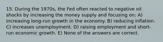 15. During the 1970s, the Fed often reacted to negative oil shocks by increasing the money supply and focusing on: A) increasing long-run growth in the economy. B) reducing inflation. C) increases unemployment. D) raising employment and short-run economic growth. E) None of the answers are correct.