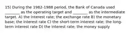 15) During the 1982-1988 period, the Bank of Canada used ________ as the operating target and ________ as the intermediate target. A) the interest rate; the exchange rate B) the monetary base; the interest rate C) the short-term interest rate; the long-term interest rate D) the interest rate; the money supply