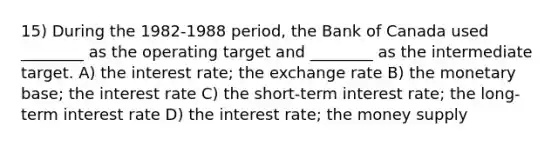 15) During the 1982-1988 period, the Bank of Canada used ________ as the operating target and ________ as the intermediate target. A) the interest rate; the exchange rate B) the monetary base; the interest rate C) the short-term interest rate; the long-term interest rate D) the interest rate; the money supply