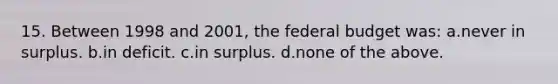 15. Between 1998 and 2001, the federal budget was: a.never in surplus. b.in deficit. c.in surplus. d.none of the above.