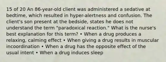 15 of 20 An 86-year-old client was administered a sedative at bedtime, which resulted in hyper-alertness and confusion. The client's son present at the bedside, states he does not understand the term "paradoxical reaction." What is the nurse's best explanation for this term? • When a drug produces a relaxing, calming effect • When giving a drug results in muscular incoordination • When a drug has the opposite effect of the usual intent • When a drug induces sleep