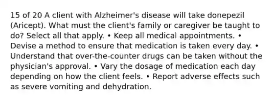 15 of 20 A client with Alzheimer's disease will take donepezil (Aricept). What must the client's family or caregiver be taught to do? Select all that apply. • Keep all medical appointments. • Devise a method to ensure that medication is taken every day. • Understand that over-the-counter drugs can be taken without the physician's approval. • Vary the dosage of medication each day depending on how the client feels. • Report adverse effects such as severe vomiting and dehydration.