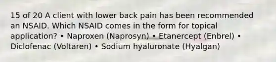 15 of 20 A client with lower back pain has been recommended an NSAID. Which NSAID comes in the form for topical application? • Naproxen (Naprosyn) • Etanercept (Enbrel) • Diclofenac (Voltaren) • Sodium hyaluronate (Hyalgan)