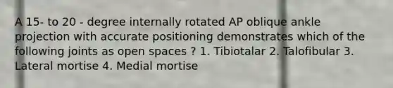 A 15- to 20 - degree internally rotated AP oblique ankle projection with accurate positioning demonstrates which of the following joints as open spaces ? 1. Tibiotalar 2. Talofibular 3. Lateral mortise 4. Medial mortise