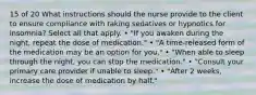 15 of 20 What instructions should the nurse provide to the client to ensure compliance with taking sedatives or hypnotics for insomnia? Select all that apply. • "If you awaken during the night, repeat the dose of medication." • "A time-released form of the medication may be an option for you." • "When able to sleep through the night, you can stop the medication." • "Consult your primary care provider if unable to sleep." • "After 2 weeks, increase the dose of medication by half."