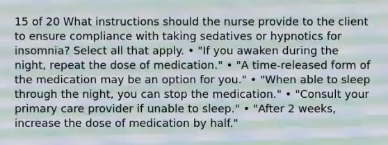 15 of 20 What instructions should the nurse provide to the client to ensure compliance with taking sedatives or hypnotics for insomnia? Select all that apply. • "If you awaken during the night, repeat the dose of medication." • "A time-released form of the medication may be an option for you." • "When able to sleep through the night, you can stop the medication." • "Consult your primary care provider if unable to sleep." • "After 2 weeks, increase the dose of medication by half."