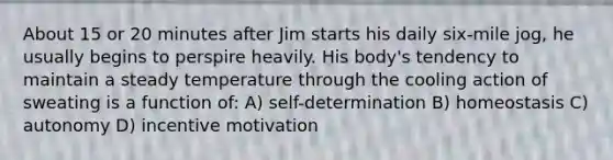 About 15 or 20 minutes after Jim starts his daily six-mile jog, he usually begins to perspire heavily. His body's tendency to maintain a steady temperature through the cooling action of sweating is a function of: A) self-determination B) homeostasis C) autonomy D) incentive motivation