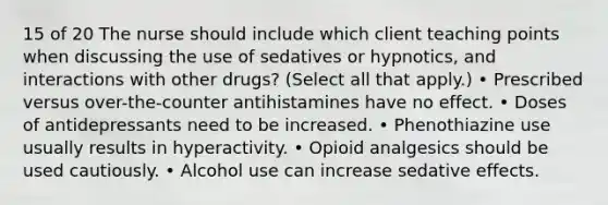 15 of 20 The nurse should include which client teaching points when discussing the use of sedatives or hypnotics, and interactions with other drugs? (Select all that apply.) • Prescribed versus over-the-counter antihistamines have no effect. • Doses of antidepressants need to be increased. • Phenothiazine use usually results in hyperactivity. • Opioid analgesics should be used cautiously. • Alcohol use can increase sedative effects.