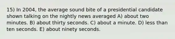 15) In 2004, the average sound bite of a presidential candidate shown talking on the nightly news averaged A) about two minutes. B) about thirty seconds. C) about a minute. D) less than ten seconds. E) about ninety seconds.