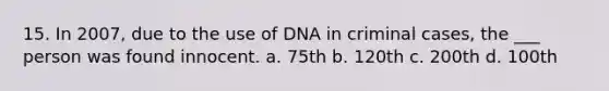 15. In 2007, due to the use of DNA in criminal cases, the ___ person was found innocent. a. 75th b. 120th c. 200th d. 100th