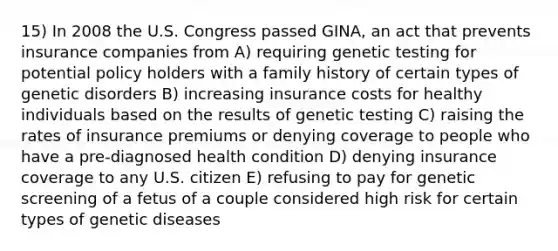 15) In 2008 the U.S. Congress passed GINA, an act that prevents insurance companies from A) requiring genetic testing for potential policy holders with a family history of certain types of genetic disorders B) increasing insurance costs for healthy individuals based on the results of genetic testing C) raising the rates of insurance premiums or denying coverage to people who have a pre-diagnosed health condition D) denying insurance coverage to any U.S. citizen E) refusing to pay for genetic screening of a fetus of a couple considered high risk for certain types of genetic diseases