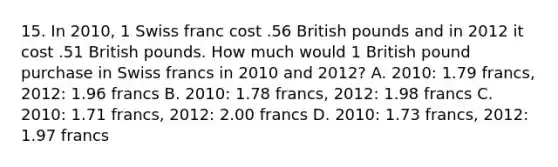 15. In 2010, 1 Swiss franc cost .56 British pounds and in 2012 it cost .51 British pounds. How much would 1 British pound purchase in Swiss francs in 2010 and 2012? A. 2010: 1.79 francs, 2012: 1.96 francs B. 2010: 1.78 francs, 2012: 1.98 francs C. 2010: 1.71 francs, 2012: 2.00 francs D. 2010: 1.73 francs, 2012: 1.97 francs