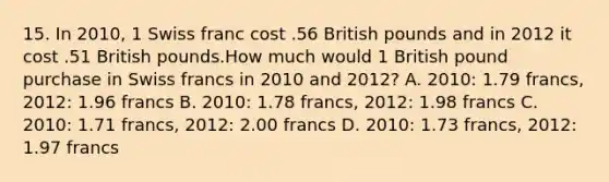 15. In 2010, 1 Swiss franc cost .56 British pounds and in 2012 it cost .51 British pounds.How much would 1 British pound purchase in Swiss francs in 2010 and 2012? A. 2010: 1.79 francs, 2012: 1.96 francs B. 2010: 1.78 francs, 2012: 1.98 francs C. 2010: 1.71 francs, 2012: 2.00 francs D. 2010: 1.73 francs, 2012: 1.97 francs