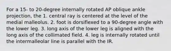 For a 15- to 20-degree internally rotated AP oblique ankle projection, the 1. central ray is centered at the level of the medial malleolus. 2. foot is dorsiflexed to a 90-degree angle with the lower leg. 3. long axis of the lower leg is aligned with the long axis of the collimated field. 4. leg is internally rotated until the intermalleolar line is parallel with the IR.