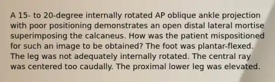 A 15- to 20-degree internally rotated AP oblique ankle projection with poor positioning demonstrates an open distal lateral mortise superimposing the calcaneus. How was the patient mispositioned for such an image to be obtained? The foot was plantar-flexed. The leg was not adequately internally rotated. The central ray was centered too caudally. The proximal lower leg was elevated.