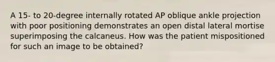 A 15- to 20-degree internally rotated AP oblique ankle projection with poor positioning demonstrates an open distal lateral mortise superimposing the calcaneus. How was the patient mispositioned for such an image to be obtained?