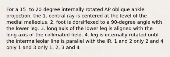 For a 15- to 20-degree internally rotated AP oblique ankle projection, the 1. central ray is centered at the level of the medial malleolus. 2. foot is dorsiflexed to a 90-degree angle with the lower leg. 3. long axis of the lower leg is aligned with the long axis of the collimated field. 4. leg is internally rotated until the intermalleolar line is parallel with the IR. 1 and 2 only 2 and 4 only 1 and 3 only 1, 2, 3 and 4