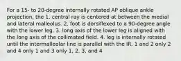 For a 15- to 20-degree internally rotated AP oblique ankle projection, the 1. central ray is centered at between the medial and lateral malleolus. 2. foot is dorsiflexed to a 90-degree angle with the lower leg. 3. long axis of the lower leg is aligned with the long axis of the collimated field. 4. leg is internally rotated until the intermalleolar line is parallel with the IR. 1 and 2 only 2 and 4 only 1 and 3 only 1, 2, 3, and 4