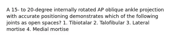 A 15- to 20-degree internally rotated AP oblique ankle projection with accurate positioning demonstrates which of the following joints as open spaces? 1. Tibiotalar 2. Talofibular 3. Lateral mortise 4. Medial mortise