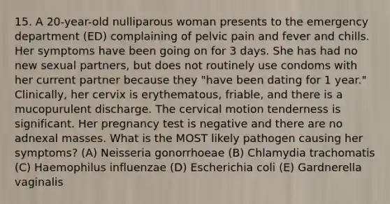 15. A 20-year-old nulliparous woman presents to the emergency department (ED) complaining of pelvic pain and fever and chills. Her symptoms have been going on for 3 days. She has had no new sexual partners, but does not routinely use condoms with her current partner because they "have been dating for 1 year." Clinically, her cervix is erythematous, friable, and there is a mucopurulent discharge. The cervical motion tenderness is significant. Her pregnancy test is negative and there are no adnexal masses. What is the MOST likely pathogen causing her symptoms? (A) Neisseria gonorrhoeae (B) Chlamydia trachomatis (C) Haemophilus influenzae (D) Escherichia coli (E) Gardnerella vaginalis