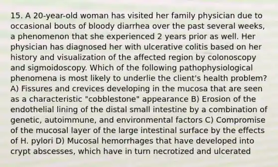 15. A 20-year-old woman has visited her family physician due to occasional bouts of bloody diarrhea over the past several weeks, a phenomenon that she experienced 2 years prior as well. Her physician has diagnosed her with ulcerative colitis based on her history and visualization of the affected region by colonoscopy and sigmoidoscopy. Which of the following pathophysiological phenomena is most likely to underlie the client's health problem? A) Fissures and crevices developing in the mucosa that are seen as a characteristic "cobblestone" appearance B) Erosion of the endothelial lining of the distal small intestine by a combination of genetic, autoimmune, and environmental factors C) Compromise of the mucosal layer of the large intestinal surface by the effects of H. pylori D) Mucosal hemorrhages that have developed into crypt abscesses, which have in turn necrotized and ulcerated