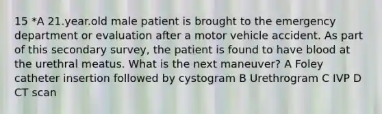 15 *A 21.year.old male patient is brought to the emergency department or evaluation after a motor vehicle accident. As part of this secondary survey, the patient is found to have blood at the urethral meatus. What is the next maneuver? A Foley catheter insertion followed by cystogram B Urethrogram C IVP D CT scan