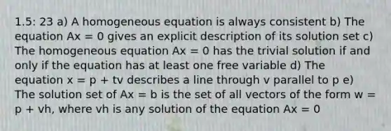 1.5: 23 a) A homogeneous equation is always consistent b) The equation Ax = 0 gives an explicit description of its solution set c) The homogeneous equation Ax = 0 has the trivial solution if and only if the equation has at least one free variable d) The equation x = p + tv describes a line through v parallel to p e) The solution set of Ax = b is the set of all vectors of the form w = p + vh, where vh is any solution of the equation Ax = 0