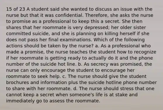 15 of 23 A student said she wanted to discuss an issue with the nurse but that it was confidential. Therefore, she asks the nurse to promise as a professional to keep this a secret. She then shares that her roommate is very depressed; her older sister committed suicide, and she is planning on killing herself if she does not pass her final examinations. Which of the following actions should be taken by the nurse? a. As a professional who made a promise, the nurse teaches the student how to recognize if her roommate is getting ready to actually do it and the phone number of the suicide hot line. b. As secrecy was promised, the nurse can only encourage the student to encourage her roommate to seek help. c. The nurse should give the student brochures and information plus the suicide hotline phone number to share with her roommate. d. The nurse should stress that one cannot keep a secret when someone's life is at stake and immediately go to assess the roommate.