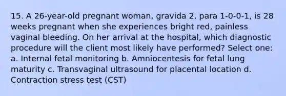 15. A 26-year-old pregnant woman, gravida 2, para 1-0-0-1, is 28 weeks pregnant when she experiences bright red, painless vaginal bleeding. On her arrival at the hospital, which diagnostic procedure will the client most likely have performed? Select one: a. Internal fetal monitoring b. Amniocentesis for fetal lung maturity c. Transvaginal ultrasound for placental location d. Contraction stress test (CST)