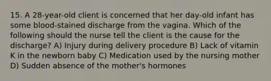 15. A 28-year-old client is concerned that her day-old infant has some blood-stained discharge from the vagina. Which of the following should the nurse tell the client is the cause for the discharge? A) Injury during delivery procedure B) Lack of vitamin K in the newborn baby C) Medication used by the nursing mother D) Sudden absence of the mother's hormones