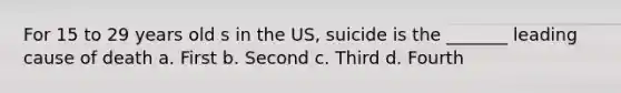 For 15 to 29 years old s in the US, suicide is the _______ leading cause of death a. First b. Second c. Third d. Fourth