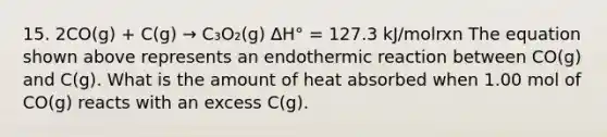 15. 2CO(g) + C(g) → C₃O₂(g) ∆H° = 127.3 kJ/molrxn The equation shown above represents an endothermic reaction between CO(g) and C(g). What is the amount of heat absorbed when 1.00 mol of CO(g) reacts with an excess C(g).